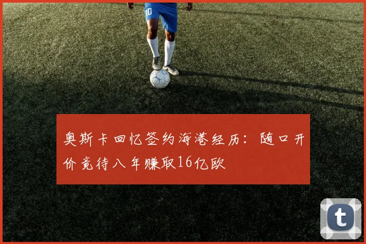 奥斯卡回忆签约海港经历：随口开价竟待八年赚取16亿欧