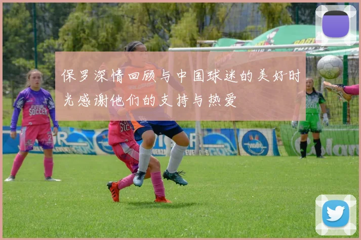保罗深情回顾与中国球迷的美好时光感谢他们的支持与热爱