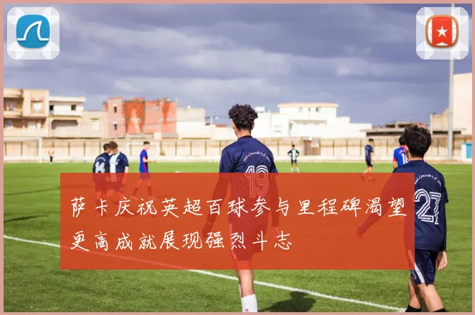 萨卡庆祝英超百球参与里程碑渴望更高成就展现强烈斗志