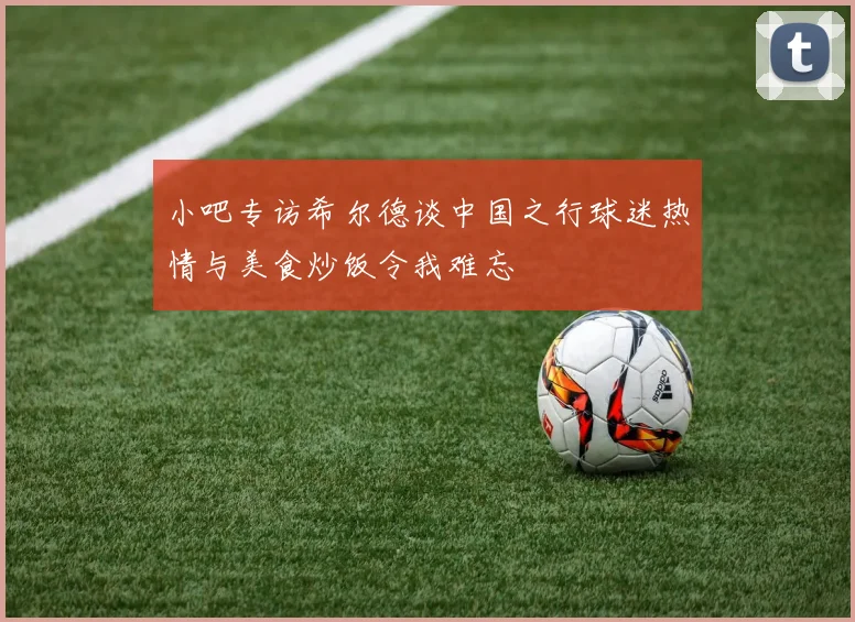 小吧专访希尔德谈中国之行球迷热情与美食炒饭令我难忘