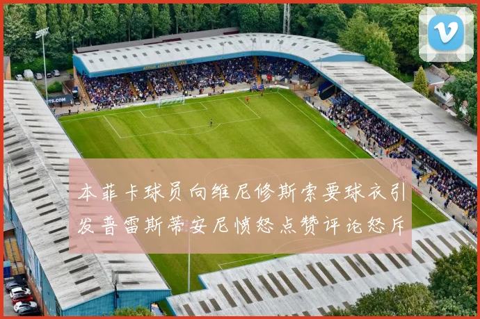 本菲卡球员向维尼修斯索要球衣引发普雷斯蒂安尼愤怒点赞评论怒斥队友