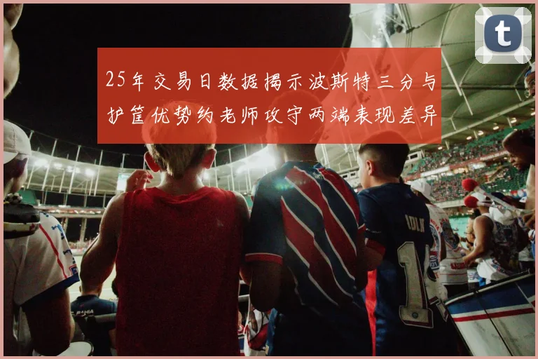 25年交易日数据揭示波斯特三分与护筐优势约老师攻守两端表现差异明显
