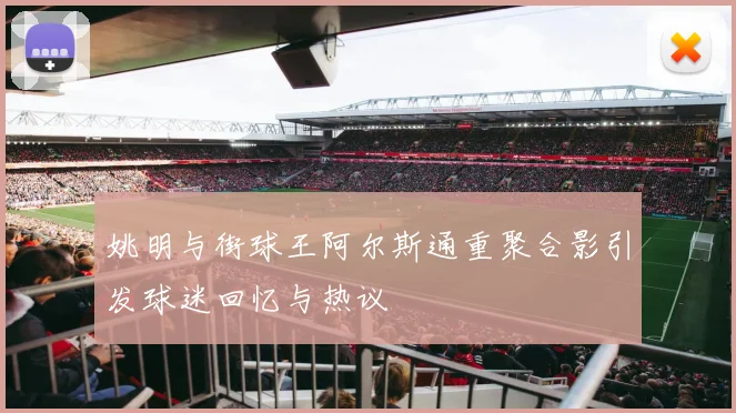 姚明与街球王阿尔斯通重聚合影引发球迷回忆与热议