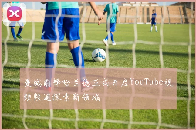 曼城前锋哈兰德正式开启YouTube视频频道探索新领域