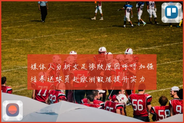 媒体人分析女足惨败原因呼吁加强培养送球员赴欧洲锻炼提升实力