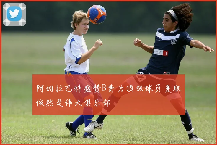 阿姆拉巴特盛赞B费为顶级球员曼联依然是伟大俱乐部