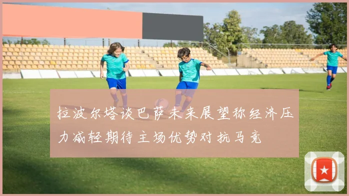拉波尔塔谈巴萨未来展望称经济压力减轻期待主场优势对抗马竞