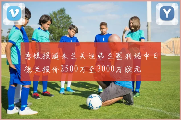 意媒报道米兰关注弗兰塞利诺中日德兰报价2500万至3000万欧元