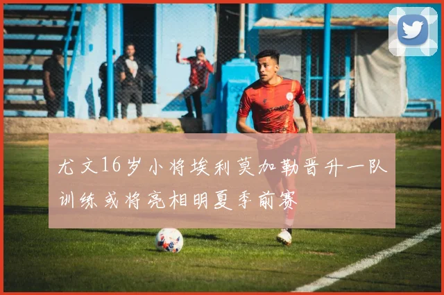 尤文16岁小将埃利莫加勒晋升一队训练或将亮相明夏季前赛