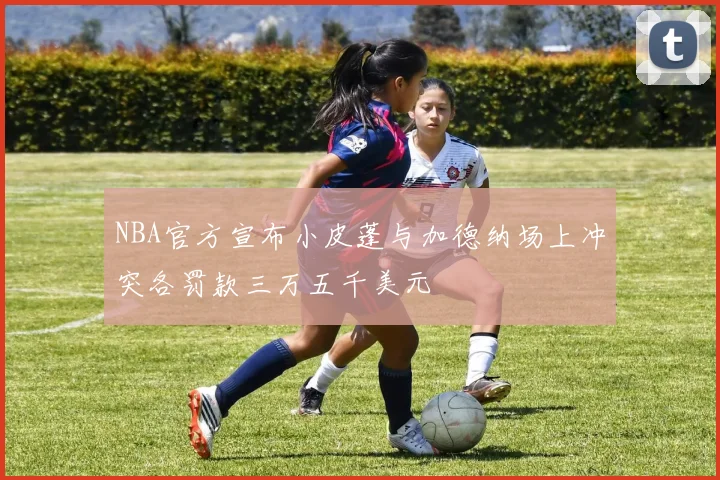 NBA官方宣布小皮蓬与加德纳场上冲突各罚款三万五千美元