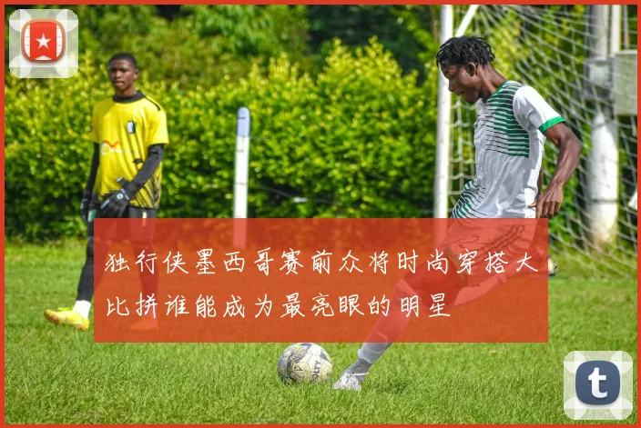 独行侠墨西哥赛前众将时尚穿搭大比拼谁能成为最亮眼的明星