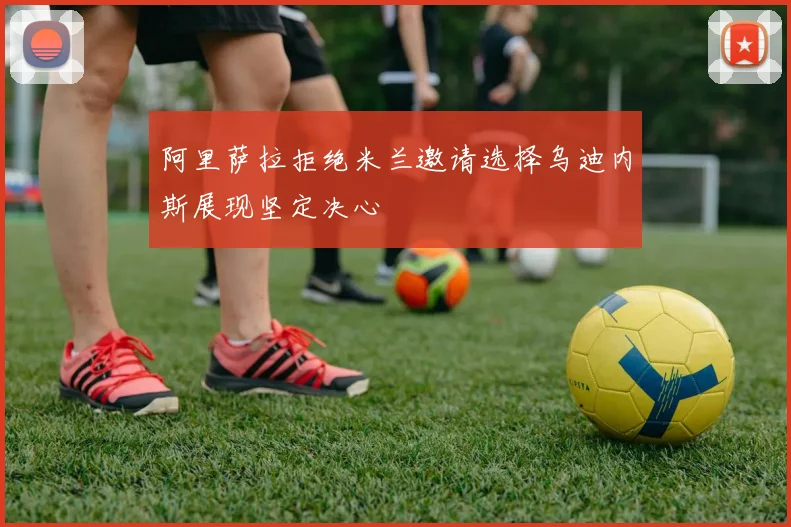 阿里萨拉拒绝米兰邀请选择乌迪内斯展现坚定决心