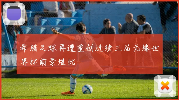 希腊足球再遭重创连续三届无缘世界杯前景堪忧