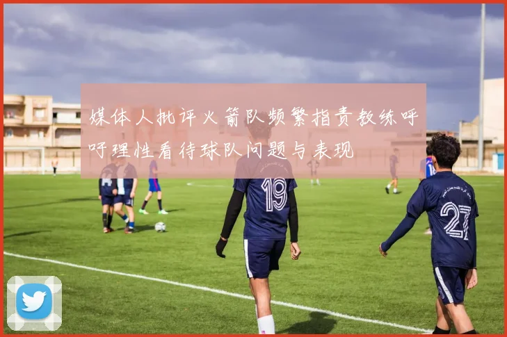 媒体人批评火箭队频繁指责教练呼吁理性看待球队问题与表现