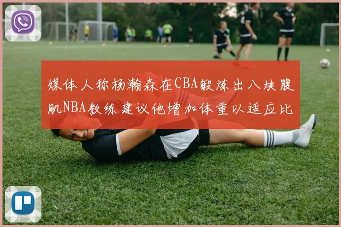 媒体人称杨瀚森在CBA锻炼出八块腹肌NBA教练建议他增加体重以适应比赛