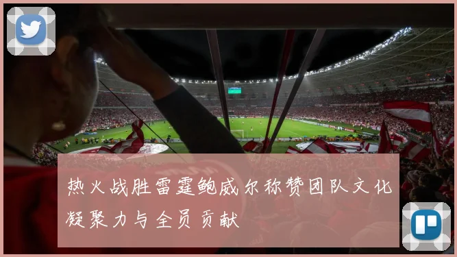 热火战胜雷霆鲍威尔称赞团队文化凝聚力与全员贡献