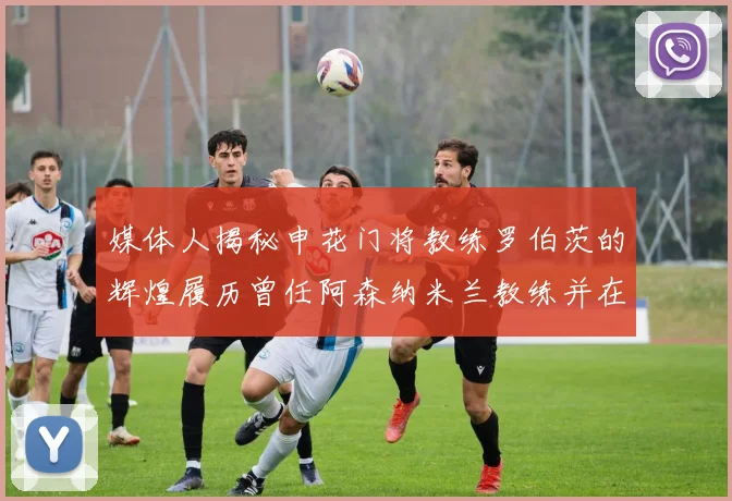 媒体人揭秘申花门将教练罗伯茨的辉煌履历曾任阿森纳米兰教练并在华夏执教