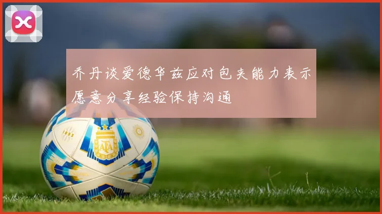 乔丹谈爱德华兹应对包夹能力表示愿意分享经验保持沟通