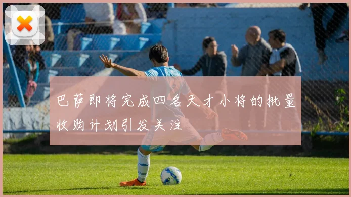 巴萨即将完成四名天才小将的批量收购计划引发关注