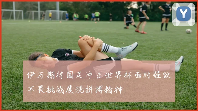 伊万期待国足冲击世界杯面对强敌不畏挑战展现拼搏精神