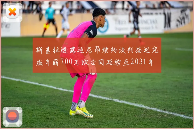 斯基拉透露迈尼昂续约谈判接近完成年薪700万欧合同延续至2031年