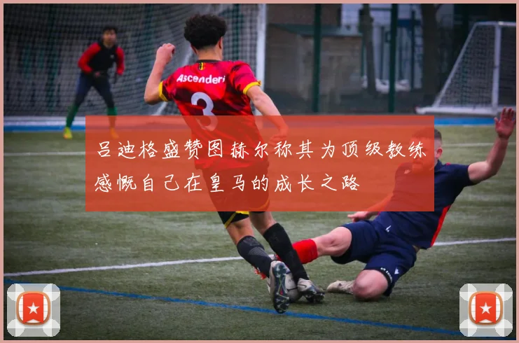 吕迪格盛赞图赫尔称其为顶级教练感慨自己在皇马的成长之路